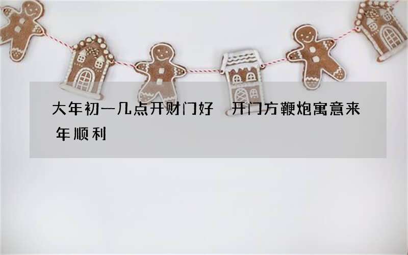 大年初一几点开财门好 开门方鞭炮寓意来年顺利